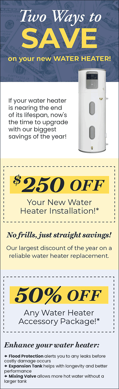 Save $250 OFF Your New Water Heater Installation* or 50% OFF Any Water Heater Accessory Package!*